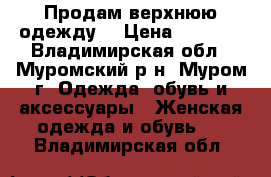 Продам верхнюю одежду  › Цена ­ 6 000 - Владимирская обл., Муромский р-н, Муром г. Одежда, обувь и аксессуары » Женская одежда и обувь   . Владимирская обл.